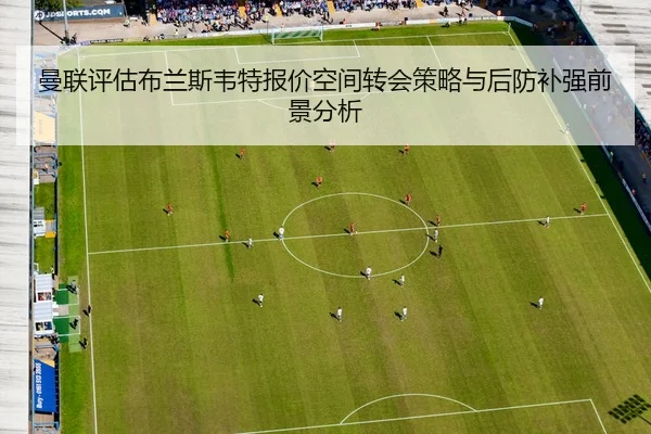 曼联评估布兰斯韦特报价空间转会策略与后防补强前景分析