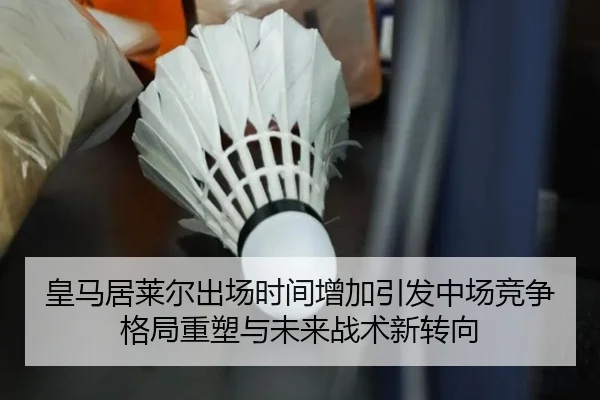 皇马居莱尔出场时间增加引发中场竞争格局重塑与未来战术新转向