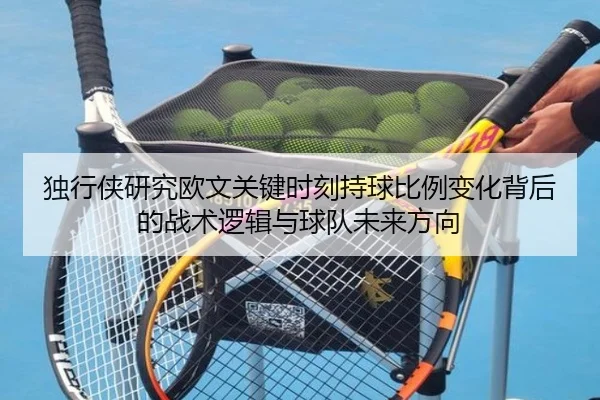 独行侠研究欧文关键时刻持球比例变化背后的战术逻辑与球队未来方向