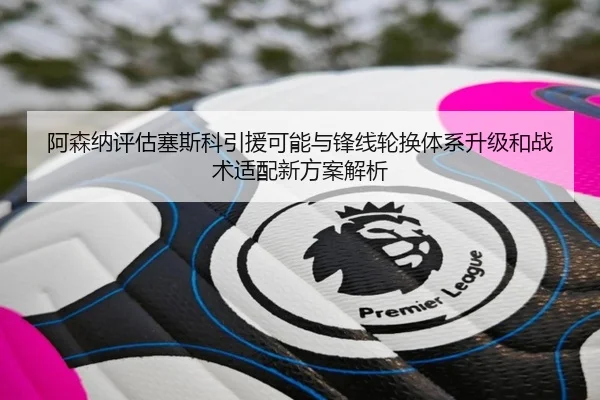 阿森纳评估塞斯科引援可能与锋线轮换体系升级和战术适配新方案解析