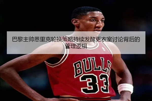 巴黎主帅恩里克轮换策略持续发酵更衣室讨论背后的管理逻辑